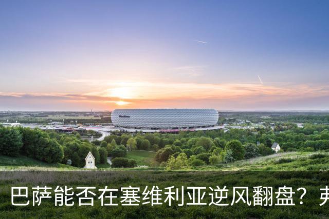 巴萨能否在塞维利亚逆风翻盘？弗里克的战术考验来临